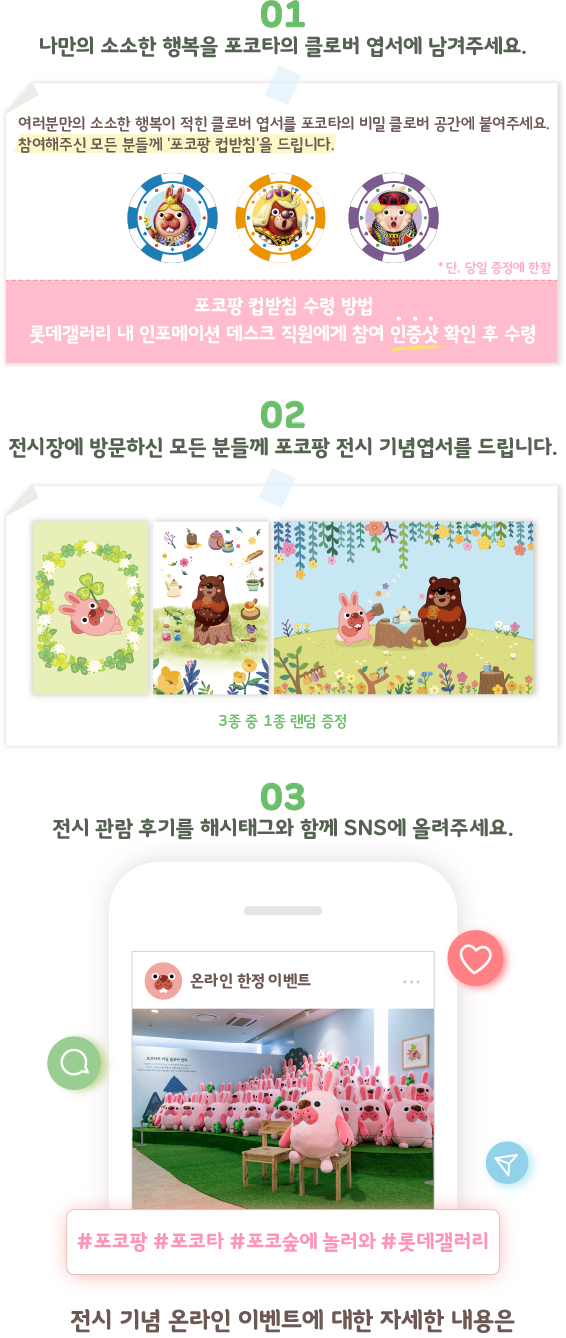 01 나만의 소소한 행복을 포코타의 클로버 엽서에 남겨주세요./02 전시장에 방문하신 모든 분들께 포코팡 전시 기념엽서를 드립니다./03 전시 관람 후기를 해시태그와 함께 SNS에 올려주세요.